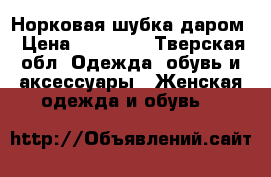 Норковая шубка даром › Цена ­ 15 000 - Тверская обл. Одежда, обувь и аксессуары » Женская одежда и обувь   